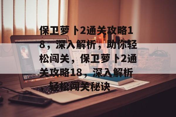 保卫萝卜2通关攻略18,深入解析,助你轻松闯关,保卫萝卜2通关攻略18,深入解析,轻松闯关秘诀 保卫萝卜2通关攻略18,深入解析,助你轻松闯关,保卫萝卜2通关攻略18,深入解析,轻松闯关秘诀