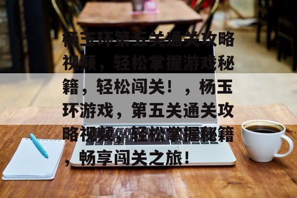 杨玉环第五关通关攻略视频,轻松掌握游戏秘籍,轻松闯关!,杨玉环游戏,第五关通关攻略视频,轻松掌握秘籍,畅享闯关之旅! 杨玉环第五关通关攻略视频,轻松掌握游戏秘籍,轻松闯关!,杨玉环游戏,第五关通关攻略视频,轻松掌握秘籍,畅享闯关之旅!
