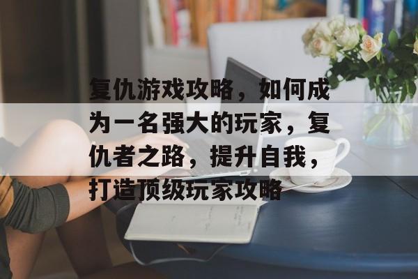 复仇游戏攻略,如何成为一名强大的玩家,复仇者之路,提升自我,打造顶级玩家攻略 复仇游戏攻略,如何成为一名强大的玩家,复仇者之路,提升自我,打造顶级玩家攻略
