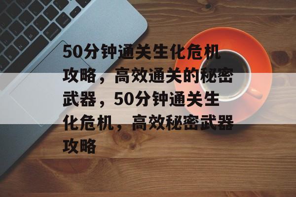 50分钟通关生化危机攻略，高效通关的秘密武器，50分钟通关生化危机，高效秘密武器攻略