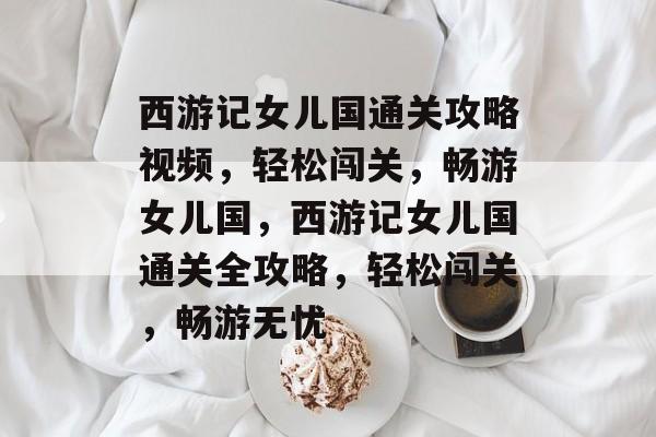 西游记女儿国通关攻略视频，轻松闯关，畅游女儿国，西游记女儿国通关全攻略，轻松闯关，畅游无忧