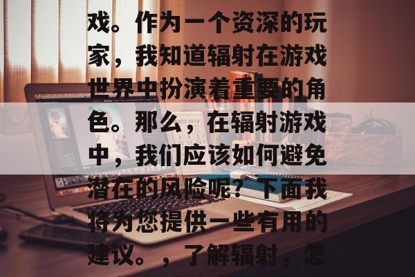 辐射是任天堂在全球上推出的一款经典家用游戏。作为一个资深的玩家,我知道辐射在游戏世界中扮演着重要的角色。那么,在辐射游戏中,我们应该如何避免潜在的风险呢?下面我将为您提供一些有用的建议。,了解辐射,怎样在享受游戏乐趣的同时,避免潜在风险 辐射是任天堂在全球上推出的一款经典家用游戏。作为一个资深的玩家,我知道辐射在游戏世界中扮演着重要的角色。那么,在辐射游戏中,我们应该如何避免潜在的风险呢?下面我将为您提供一些有用的建议。,了解辐射,怎样在享受游戏乐趣的同时,避免潜在风险