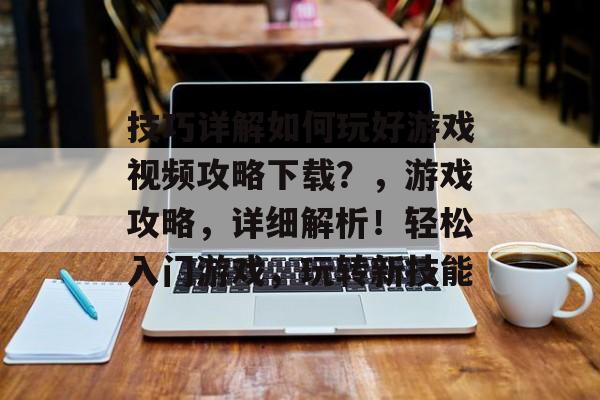 技巧详解如何玩好游戏视频攻略下载?,游戏攻略,详细解析!轻松入门游戏,玩转新技能 技巧详解如何玩好游戏视频攻略下载?,游戏攻略,详细解析!轻松入门游戏,玩转新技能