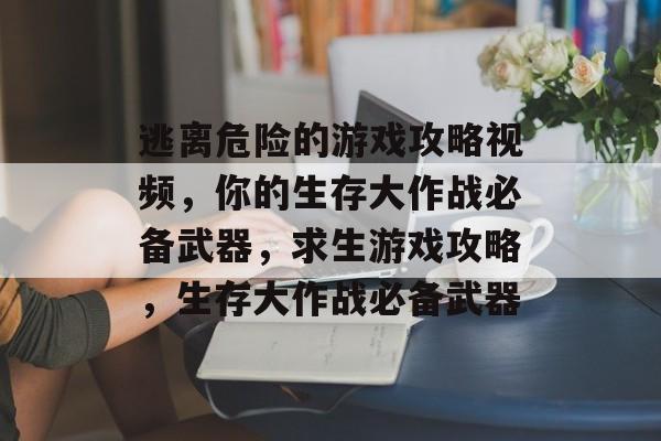 逃离危险的游戏攻略视频,你的生存大作战必备武器,求生游戏攻略,生存大作战必备武器 逃离危险的游戏攻略视频,你的生存大作战必备武器,求生游戏攻略,生存大作战必备武器