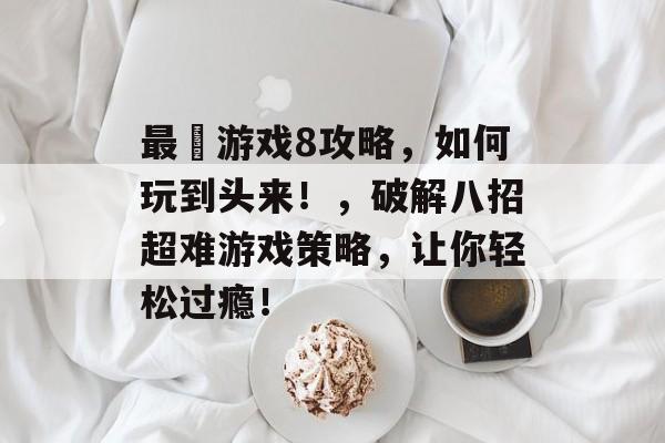 最囧游戏8攻略,如何玩到头来!,破解八招超难游戏策略,让你轻松过瘾! 最囧游戏8攻略,如何玩到头来!,破解八招超难游戏策略,让你轻松过瘾!