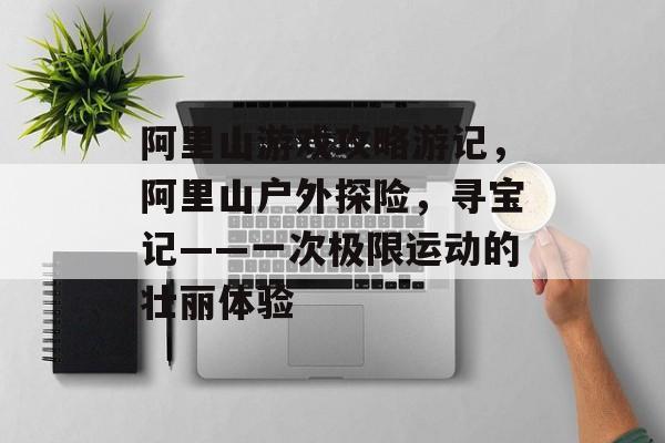 阿里山游戏攻略游记,阿里山户外探险,寻宝记——一次极限运动的壮丽体验 阿里山游戏攻略游记,阿里山户外探险,寻宝记——一次极限运动的壮丽体验