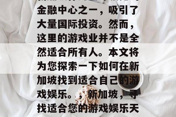 新加坡作为全球领先的金融中心之一,吸引了大量国际投资。然而,这里的游戏业并不是全然适合所有人。本文将为您探索一下如何在新加坡找到适合自己的游戏娱乐。,新加坡,寻找适合您的游戏娱乐天堂 新加坡作为全球领先的金融中心之一,吸引了大量国际投资。然而,这里的游戏业并不是全然适合所有人。本文将为您探索一下如何在新加坡找到适合自己的游戏娱乐。,新加坡,寻找适合您的游戏娱乐天堂