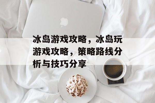 冰岛游戏攻略,冰岛玩游戏攻略,策略路线分析与技巧分享 冰岛游戏攻略,冰岛玩游戏攻略,策略路线分析与技巧分享