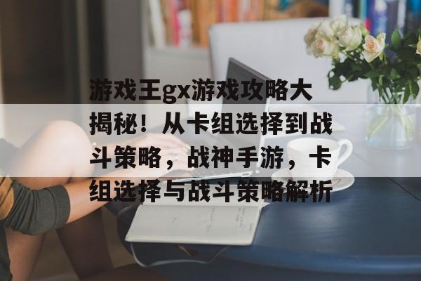 游戏王gx游戏攻略大揭秘！从卡组选择到战斗策略，战神手游，卡组选择与战斗策略解析