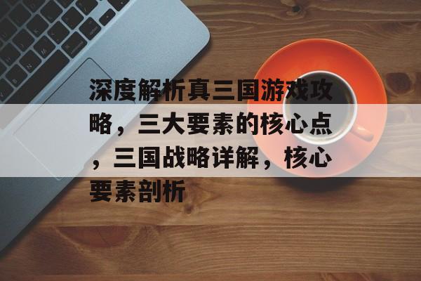深度解析真三国游戏攻略，三大要素的核心点，三国战略详解，核心要素剖析