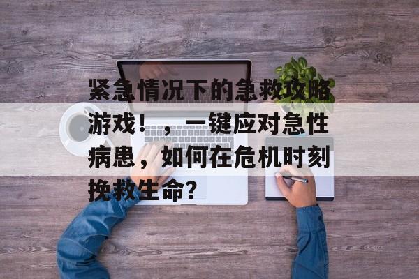 紧急情况下的急救攻略游戏!,一键应对急性病患,如何在危机时刻挽救生命? 紧急情况下的急救攻略游戏!,一键应对急性病患,如何在危机时刻挽救生命?