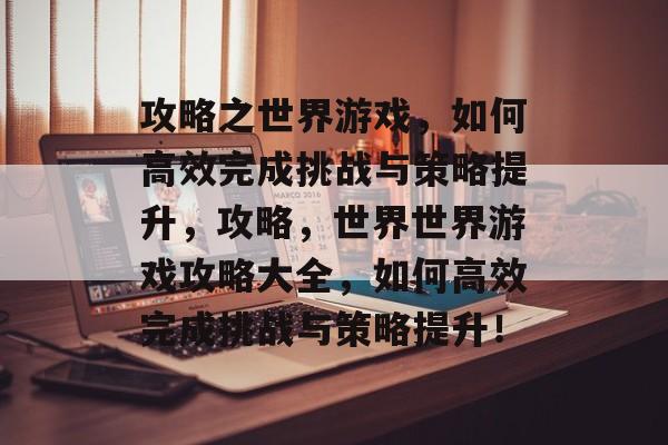 攻略之世界游戏,如何高效完成挑战与策略提升,攻略,世界世界游戏攻略大全,如何高效完成挑战与策略提升! 攻略之世界游戏,如何高效完成挑战与策略提升,攻略,世界世界游戏攻略大全,如何高效完成挑战与策略提升!