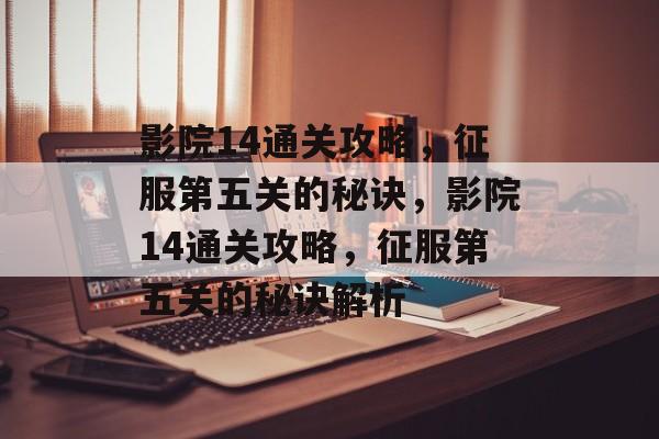 影院14通关攻略,征服第五关的秘诀,影院14通关攻略,征服第五关的秘诀解析 影院14通关攻略,征服第五关的秘诀,影院14通关攻略,征服第五关的秘诀解析