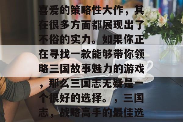 三国志是一款备受玩家喜爱的策略性大作,其在很多方面都展现出了不俗的实力。如果你正在寻找一款能够带你领略三国故事魅力的游戏,那么三国志无疑是一个很好的选择。,三国志,战略高手的最佳选择 三国志是一款备受玩家喜爱的策略性大作,其在很多方面都展现出了不俗的实力。如果你正在寻找一款能够带你领略三国故事魅力的游戏,那么三国志无疑是一个很好的选择。,三国志,战略高手的最佳选择