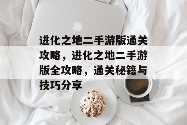 进化之地二手游版通关攻略，进化之地二手游版全攻略，通关秘籍与技巧分享
