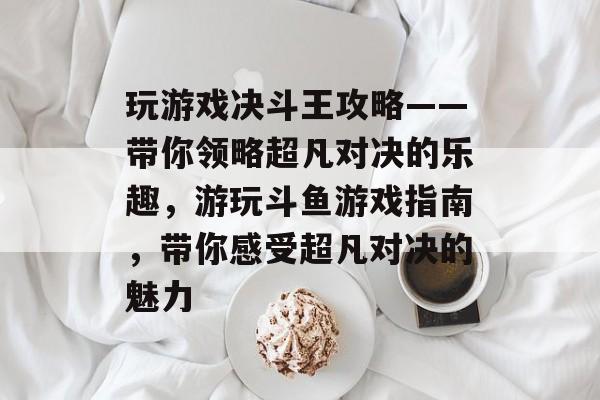 玩游戏决斗王攻略——带你领略超凡对决的乐趣，游玩斗鱼游戏指南，带你感受超凡对决的魅力