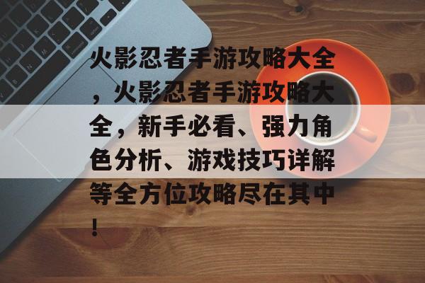 火影忍者手游攻略大全,火影忍者手游攻略大全,新手必看、强力角色分析、游戏技巧详解等全方位攻略尽在其中! 火影忍者手游攻略大全,火影忍者手游攻略大全,新手必看、强力角色分析、游戏技巧详解等全方位攻略尽在其中!