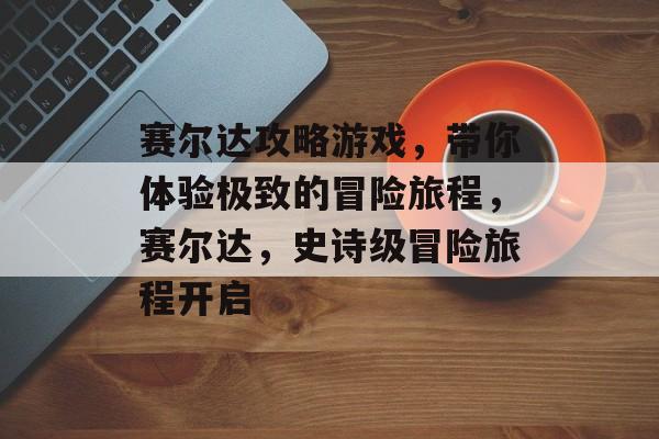 赛尔达攻略游戏，带你体验极致的冒险旅程，赛尔达，史诗级冒险旅程开启