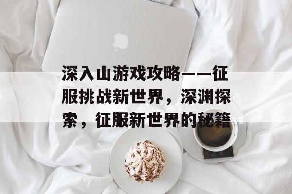 深入山游戏攻略——征服挑战新世界,深渊探索,征服新世界的秘籍 深入山游戏攻略——征服挑战新世界,深渊探索,征服新世界的秘籍