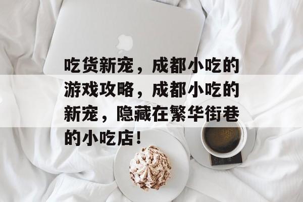 吃货新宠,成都小吃的游戏攻略,成都小吃的新宠,隐藏在繁华街巷的小吃店! 吃货新宠,成都小吃的游戏攻略,成都小吃的新宠,隐藏在繁华街巷的小吃店!