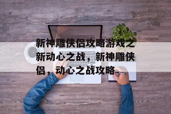 新神雕侠侣攻略游戏之新动心之战,新神雕侠侣,动心之战攻略 新神雕侠侣攻略游戏之新动心之战,新神雕侠侣,动心之战攻略