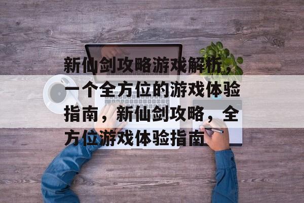 新仙剑攻略游戏解析,一个全方位的游戏体验指南,新仙剑攻略,全方位游戏体验指南 新仙剑攻略游戏解析,一个全方位的游戏体验指南,新仙剑攻略,全方位游戏体验指南