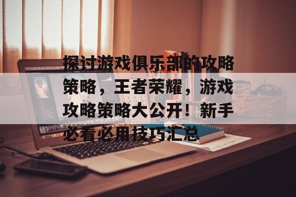 探讨游戏俱乐部的攻略策略,王者荣耀,游戏攻略策略大公开!新手必看必用技巧汇总 探讨游戏俱乐部的攻略策略,王者荣耀,游戏攻略策略大公开!新手必看必用技巧汇总