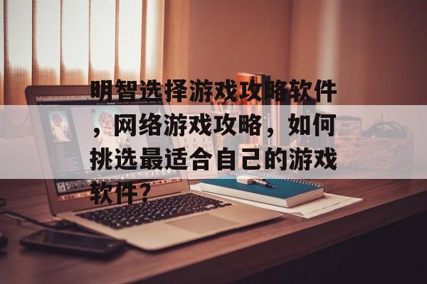 明智选择游戏攻略软件，网络游戏攻略，如何挑选最适合自己的游戏软件？