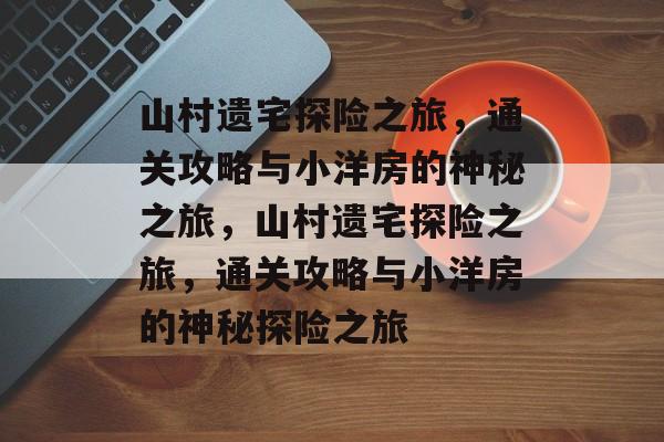 山村遗宅探险之旅,通关攻略与小洋房的神秘之旅,山村遗宅探险之旅,通关攻略与小洋房的神秘探险之旅 山村遗宅探险之旅,通关攻略与小洋房的神秘之旅,山村遗宅探险之旅,通关攻略与小洋房的神秘探险之旅