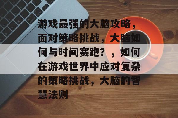 游戏最强的大脑攻略，面对策略挑战，大脑如何与时间赛跑？，如何在游戏世界中应对复杂的策略挑战，大脑的智慧法则