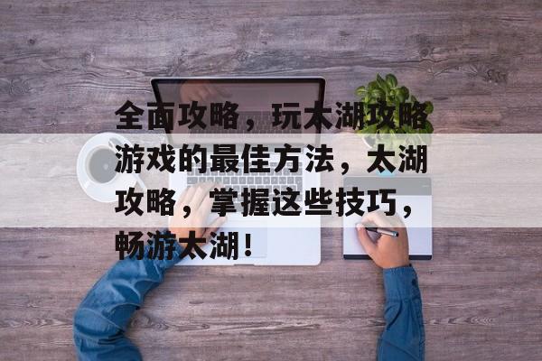 全面攻略,玩太湖攻略游戏的最佳方法,太湖攻略,掌握这些技巧,畅游太湖! 全面攻略,玩太湖攻略游戏的最佳方法,太湖攻略,掌握这些技巧,畅游太湖!