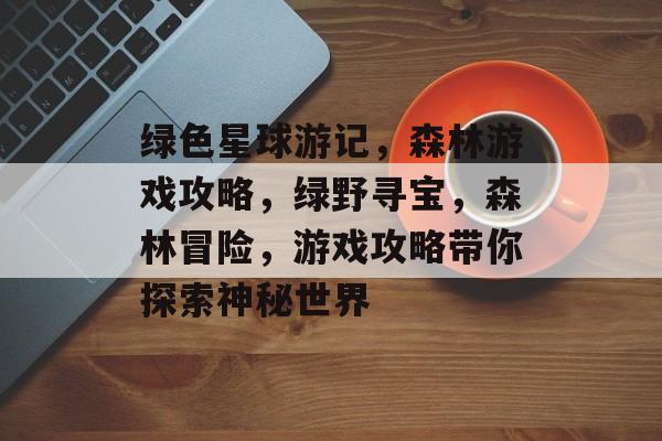 绿色星球游记,森林游戏攻略,绿野寻宝,森林冒险,游戏攻略带你探索神秘世界 绿色星球游记,森林游戏攻略,绿野寻宝,森林冒险,游戏攻略带你探索神秘世界