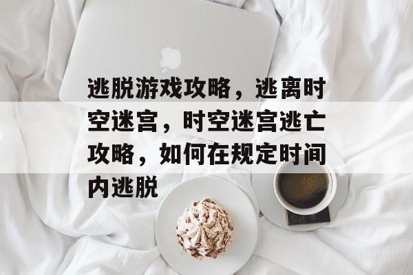 逃脱游戏攻略,逃离时空迷宫,时空迷宫逃亡攻略,如何在规定时间内逃脱 逃脱游戏攻略,逃离时空迷宫,时空迷宫逃亡攻略,如何在规定时间内逃脱