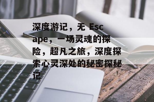 深度游记,无 Escape,一场灵魂的探险,超凡之旅,深度探索心灵深处的秘密探秘记 深度游记,无 Escape,一场灵魂的探险,超凡之旅,深度探索心灵深处的秘密探秘记