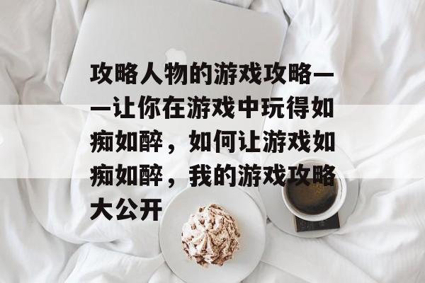 攻略人物的游戏攻略——让你在游戏中玩得如痴如醉,如何让游戏如痴如醉,我的游戏攻略大公开 攻略人物的游戏攻略——让你在游戏中玩得如痴如醉,如何让游戏如痴如醉,我的游戏攻略大公开