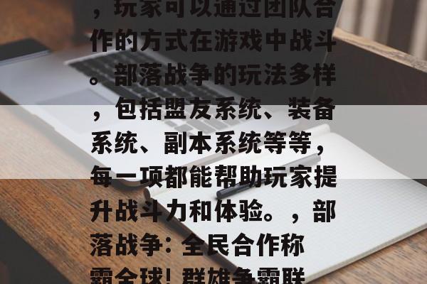 部落战争是一款全球知名的多人在线竞技游戏,玩家可以通过团队合作的方式在游戏中战斗。部落战争的玩法多样,包括盟友系统、装备系统、副本系统等等,每一项都能帮助玩家提升战斗力和体验。,部落战争: 全民合作称霸全球! 群雄争霸联盟任务尽在手,战鼓雷鸣带你闯荡世界! 部落战争是一款全球知名的多人在线竞技游戏,玩家可以通过团队合作的方式在游戏中战斗。部落战争的玩法多样,包括盟友系统、装备系统、副本系统等等,每一项都能帮助玩家提升战斗力和体验。,部落战争: 全民合作称霸全球! 群雄争霸联盟任务尽在手,战鼓雷鸣带你闯荡世界!