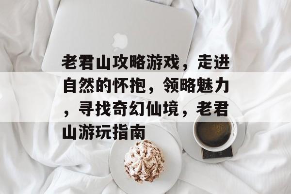 老君山攻略游戏，走进自然的怀抱，领略魅力，寻找奇幻仙境，老君山游玩指南