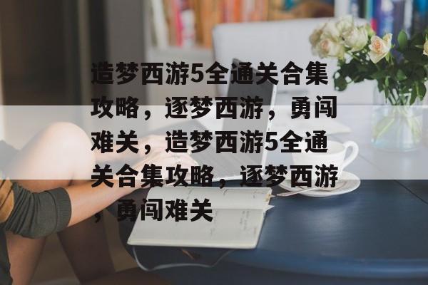 造梦西游5全通关合集攻略,逐梦西游,勇闯难关,造梦西游5全通关合集攻略,逐梦西游,勇闯难关 造梦西游5全通关合集攻略,逐梦西游,勇闯难关,造梦西游5全通关合集攻略,逐梦西游,勇闯难关