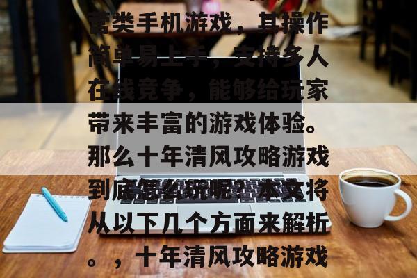 十年清风攻略游戏是一款非常受欢迎的模拟经营类手机游戏,其操作简单易上手,支持多人在线竞争,能够给玩家带来丰富的游戏体验。那么十年清风攻略游戏到底怎么玩呢?本文将从以下几个方面来解析。,十年清风攻略游戏攻略大全,新手指南,游戏玩法大揭秘! 十年清风攻略游戏是一款非常受欢迎的模拟经营类手机游戏,其操作简单易上手,支持多人在线竞争,能够给玩家带来丰富的游戏体验。那么十年清风攻略游戏到底怎么玩呢?本文将从以下几个方面来解析。,十年清风攻略游戏攻略大全,新手指南,游戏玩法大揭秘!