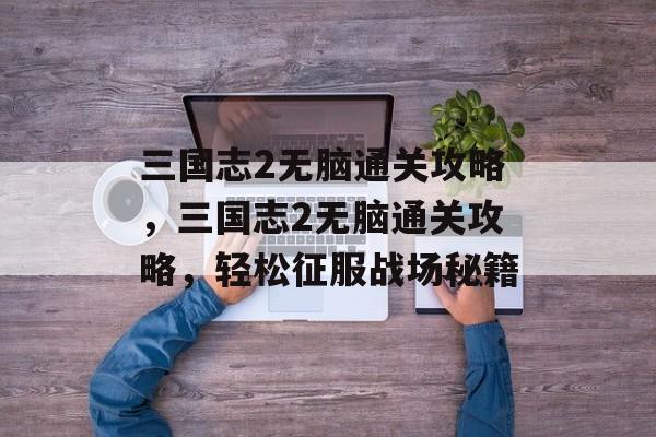 三国志2无脑通关攻略,三国志2无脑通关攻略,轻松征服战场秘籍 三国志2无脑通关攻略,三国志2无脑通关攻略,轻松征服战场秘籍