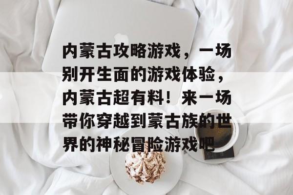内蒙古攻略游戏,一场别开生面的游戏体验,内蒙古超有料!来一场带你穿越到蒙古族的世界的神秘冒险游戏吧 内蒙古攻略游戏,一场别开生面的游戏体验,内蒙古超有料!来一场带你穿越到蒙古族的世界的神秘冒险游戏吧
