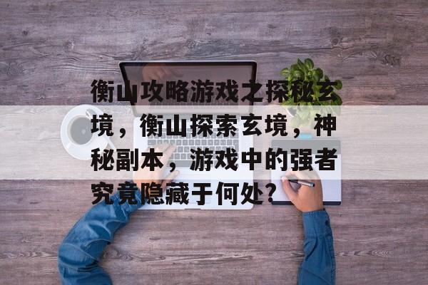 衡山攻略游戏之探秘玄境,衡山探索玄境,神秘副本,游戏中的强者究竟隐藏于何处? 衡山攻略游戏之探秘玄境,衡山探索玄境,神秘副本,游戏中的强者究竟隐藏于何处?
