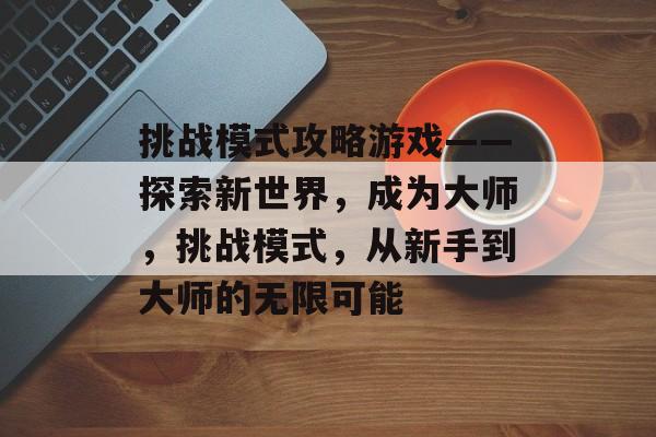挑战模式攻略游戏——探索新世界,成为大师,挑战模式,从新手到大师的无限可能 挑战模式攻略游戏——探索新世界,成为大师,挑战模式,从新手到大师的无限可能