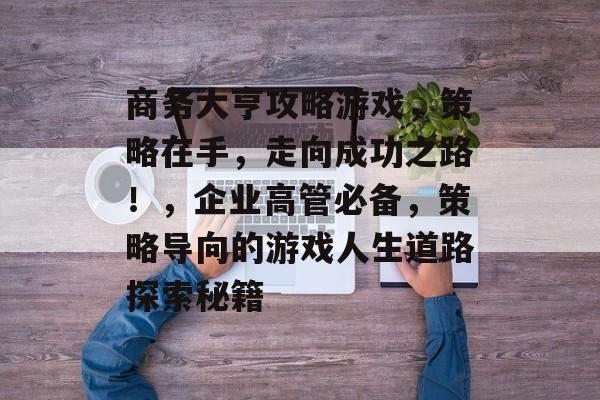 商务大亨攻略游戏,策略在手,走向成功之路!,企业高管必备,策略导向的游戏人生道路探索秘籍 商务大亨攻略游戏,策略在手,走向成功之路!,企业高管必备,策略导向的游戏人生道路探索秘籍