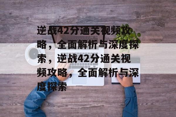 逆战42分通关视频攻略，全面解析与深度探索，逆战42分通关视频攻略，全面解析与深度探索