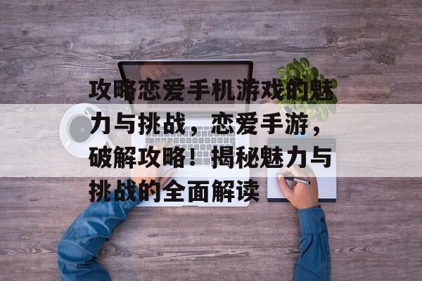 攻略恋爱手机游戏的魅力与挑战,恋爱手游,破解攻略!揭秘魅力与挑战的全面解读 攻略恋爱手机游戏的魅力与挑战,恋爱手游,破解攻略!揭秘魅力与挑战的全面解读