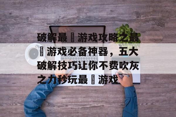 破解最囧游戏攻略之最囧游戏必备神器，五大破解技巧让你不费吹灰之力秒玩最囧游戏