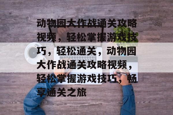 动物园大作战通关攻略视频，轻松掌握游戏技巧，轻松通关，动物园大作战通关攻略视频，轻松掌握游戏技巧，畅享通关之旅