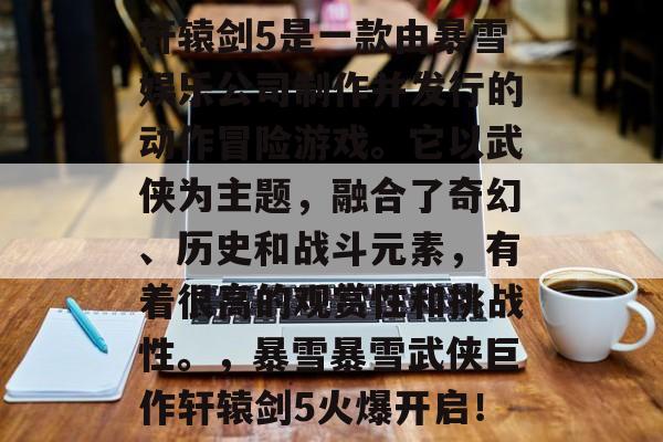 轩辕剑5是一款由暴雪娱乐公司制作并发行的动作冒险游戏。它以武侠为主题,融合了奇幻、历史和战斗元素,有着很高的观赏性和挑战性。,暴雪暴雪武侠巨作轩辕剑5火爆开启! 轩辕剑5是一款由暴雪娱乐公司制作并发行的动作冒险游戏。它以武侠为主题,融合了奇幻、历史和战斗元素,有着很高的观赏性和挑战性。,暴雪暴雪武侠巨作轩辕剑5火爆开启!