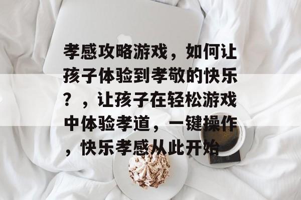 孝感攻略游戏,如何让孩子体验到孝敬的快乐?,让孩子在轻松游戏中体验孝道,一键操作,快乐孝感从此开始 孝感攻略游戏,如何让孩子体验到孝敬的快乐?,让孩子在轻松游戏中体验孝道,一键操作,快乐孝感从此开始